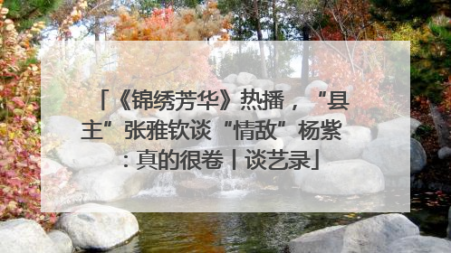 《锦绣芳华》热播，“县主”张雅钦谈“情敌”杨紫：真的很卷丨谈艺录