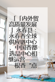 「内外贸高质量发展」永春县：永春香全球供应链中心、中国香都选品中心相继运营——一根香“点燃”百亿产业