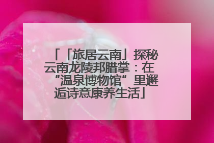 「旅居云南」探秘云南龙陵邦腊掌：在“温泉博物馆”里邂逅诗意康养生活