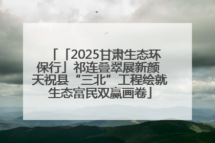 「2025甘肃生态环保行」祁连叠翠展新颜 天祝县“三北”工程绘就生态富民双赢画卷
