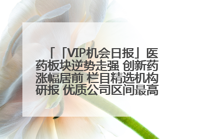 「VIP机会日报」医药板块逆势走强 创新药涨幅居前 栏目精选机构研报 优质公司区间最高涨34.9%
