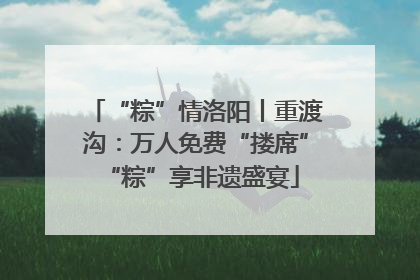 “粽”情洛阳丨重渡沟：万人免费“搂席” “粽”享非遗盛宴