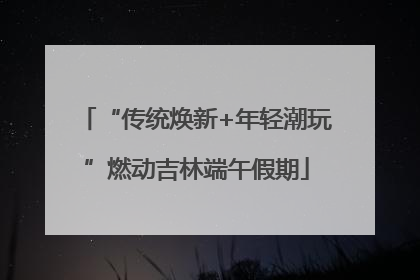 “传统焕新+年轻潮玩”燃动吉林端午假期