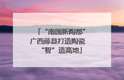 “南国新陶都”广西藤县打造陶瓷“智”造高地