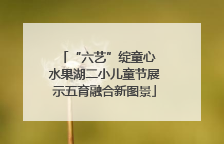 “六艺”绽童心 水果湖二小儿童节展示五育融合新图景
