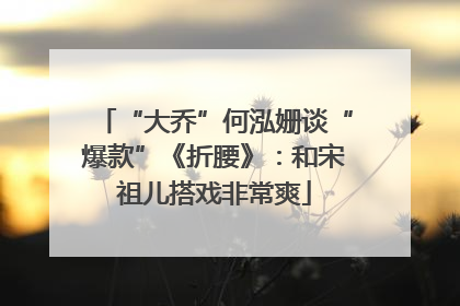 “大乔”何泓姗谈“爆款”《折腰》：和宋祖儿搭戏非常爽