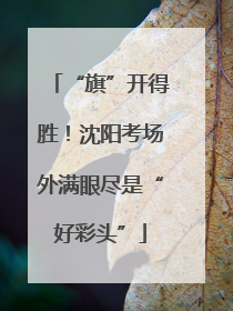 “旗”开得胜！沈阳考场外满眼尽是“好彩头”