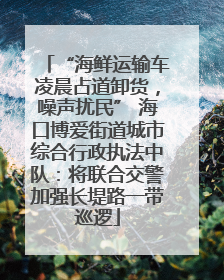 “海鲜运输车凌晨占道卸货，噪声扰民” 海口博爱街道城市综合行政执法中队：将联合交警加强长堤路一带巡逻