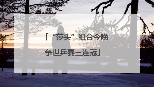 “莎头”组合今晚争世乒赛三连冠