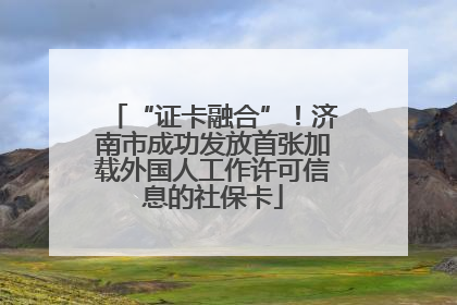 “证卡融合”！济南市成功发放首张加载外国人工作许可信息的社保卡