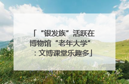 “银发族”活跃在博物馆“老年大学”：文博课堂乐趣多
