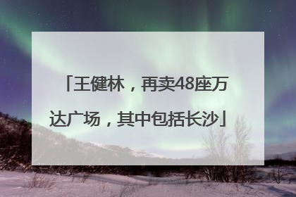 王健林，再卖48座万达广场，其中包括长沙