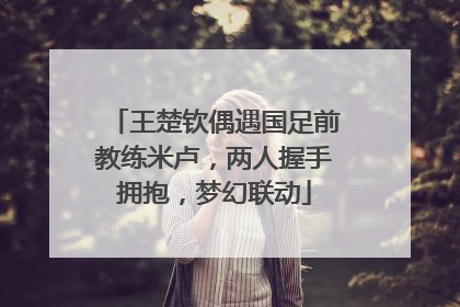 王楚钦偶遇国足前教练米卢，两人握手拥抱，梦幻联动