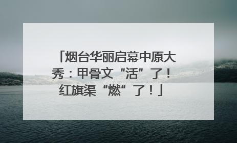 烟台华丽启幕中原大秀：甲骨文“活”了！红旗渠“燃”了！