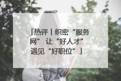 热评丨织密“服务网” 让“好人才”遇见“好职位”