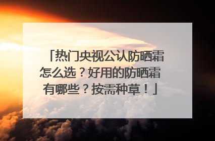 热门央视公认防晒霜怎么选？好用的防晒霜有哪些？按需种草！