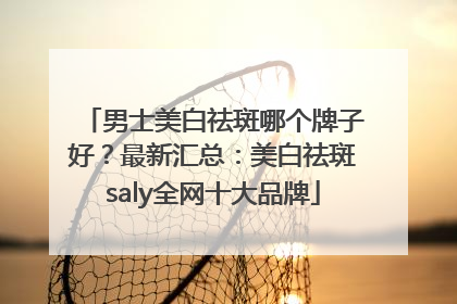 男士美白祛斑哪个牌子好？最新汇总：美白祛斑saly全网十大品牌
