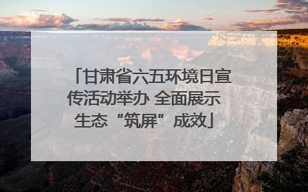 甘肃省六五环境日宣传活动举办 全面展示生态“筑屏”成效