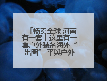畅卖全球 河南有一套丨这里有一套户外装备海外“出圈” 平舆户外用品：让“休闲风”长红