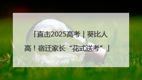 直击2025高考｜葵比人高！宿迁家长“花式送考”