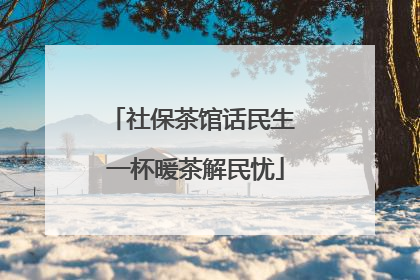 社保茶馆话民生 一杯暖茶解民忧
