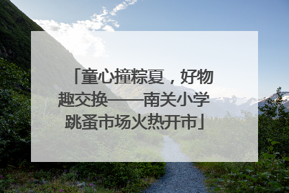 童心撞粽夏，好物趣交换——南关小学跳蚤市场火热开市