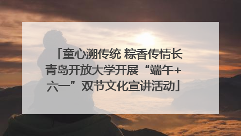 童心溯传统 粽香传情长青岛开放大学开展“端午+六一”双节文化宣讲活动