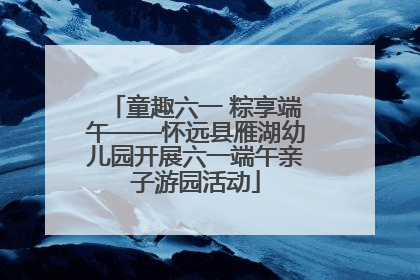 童趣六一 粽享端午——怀远县雁湖幼儿园开展六一端午亲子游园活动