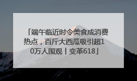 端午临近时令美食成消费热点，百斤大西瓜吸引超10万人围观丨变革618