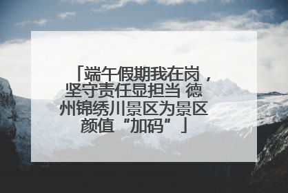 端午假期我在岗，坚守责任显担当 德州锦绣川景区为景区颜值“加码”