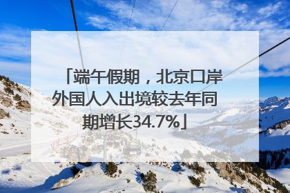 端午假期，北京口岸外国人入出境较去年同期增长34.7%