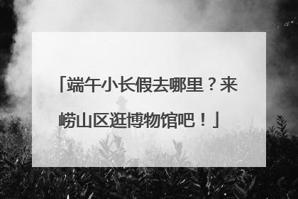 端午小长假去哪里？来崂山区逛博物馆吧！