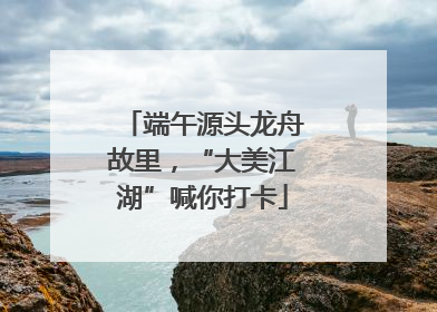 端午源头龙舟故里，“大美江湖”喊你打卡