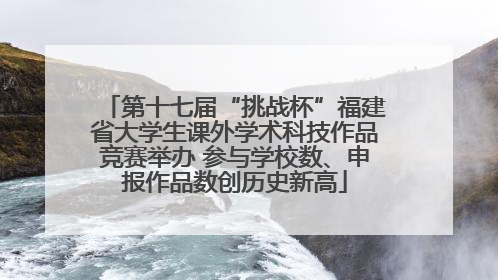 第十七届“挑战杯”福建省大学生课外学术科技作品竞赛举办 参与学校数、申报作品数创历史新高