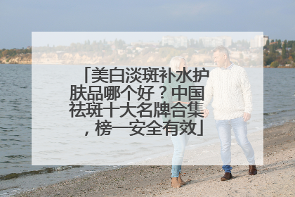 美白淡斑补水护肤品哪个好？中国祛斑十大名牌合集，榜一安全有效