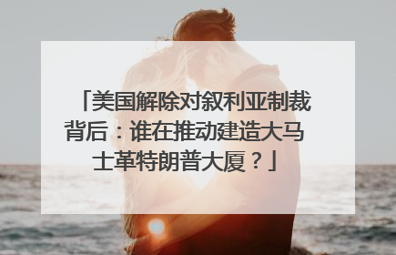 美国解除对叙利亚制裁背后：谁在推动建造大马士革特朗普大厦？