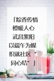 粽香传情 橙暖人心 武昌紫阳以端午为媒织就社区“同心结”