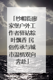 纱帽街廖家堡户外工作者驿站粽叶飘香 民俗传承与城市温情双向奔赴