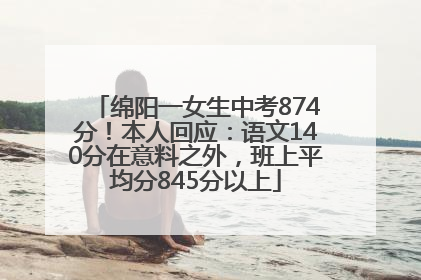 绵阳一女生中考874分！本人回应：语文140分在意料之外，班上平均分845分以上