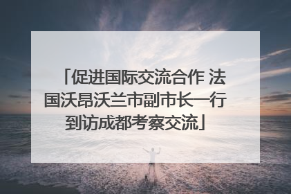 促进国际交流合作 法国沃昂沃兰市副市长一行到访成都考察交流