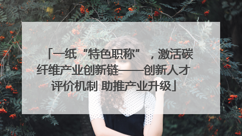 一纸“特色职称”，激活碳纤维产业创新链——创新人才评价机制 助推产业升级