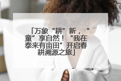 万象“耕”新，“童”享自然！“我在泰来有亩田”开启春耕溯源之旅