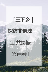 三下乡｜探访非遗瑰宝 共绘振兴画卷