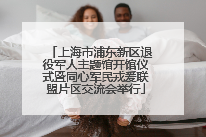上海市浦东新区退役军人主题馆开馆仪式暨同心军民戎爱联盟片区交流会举行