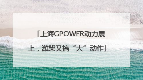 上海GPOWER动力展上，潍柴又搞“大”动作