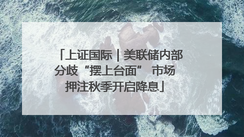上证国际｜美联储内部分歧“摆上台面” 市场押注秋季开启降息