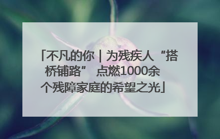 不凡的你｜为残疾人“搭桥铺路” 点燃1000余个残障家庭的希望之光
