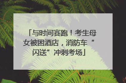 与时间赛跑！考生母女被困酒店，消防车“闪送”冲刺考场