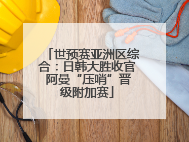 世预赛亚洲区综合：日韩大胜收官 阿曼“压哨”晋级附加赛