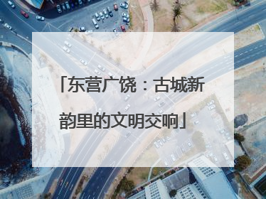 东营广饶：古城新韵里的文明交响